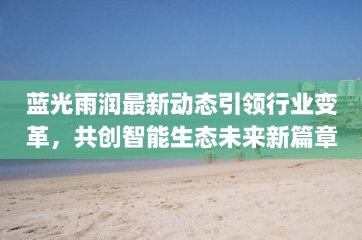 蓝光雨润最新动态引领行业变革，共创智能生态未来新篇章