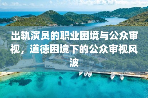 出轨演员的职业困境与公众审视，道德困境下的公众审视风波
