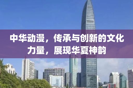 中华动漫，传承与创新的文化力量，展现华夏神韵