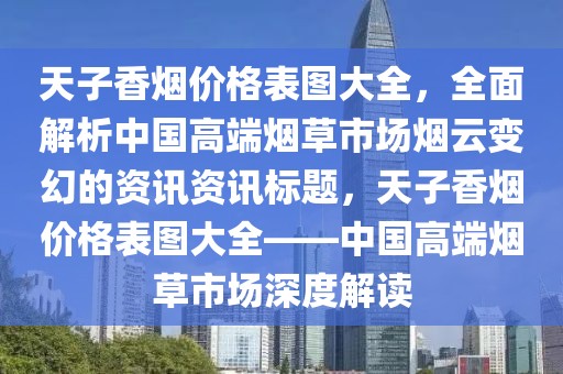天子香烟价格表图大全，全面解析中国高端烟草市场烟云变幻的资讯资讯标题，天子香烟价格表图大全——中国高端烟草市场深度解读