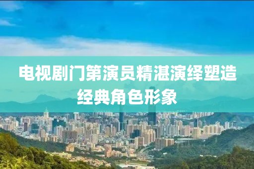 电视剧门第演员精湛演绎塑造经典角色形象