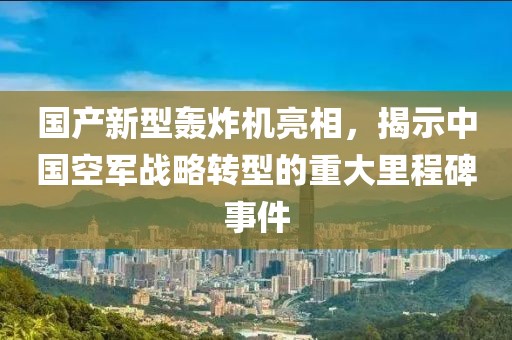 国产新型轰炸机亮相，揭示中国空军战略转型的重大里程碑事件