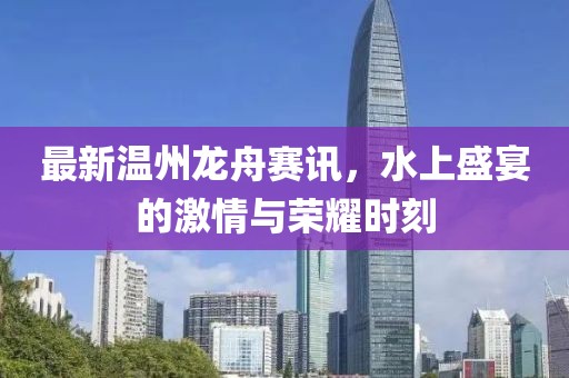 最新温州龙舟赛讯，水上盛宴的激情与荣耀时刻
