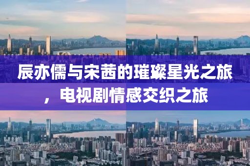 辰亦儒与宋茜的璀璨星光之旅，电视剧情感交织之旅