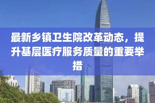 最新乡镇卫生院改革动态，提升基层医疗服务质量的重要举措