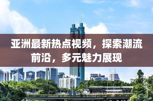 亚洲最新热点视频，探索潮流前沿，多元魅力展现