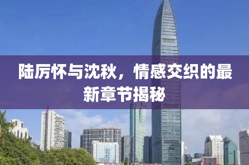 陆厉怀与沈秋，情感交织的最新章节揭秘