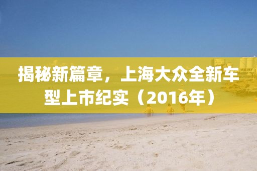 揭秘新篇章,上海大众全新车型上市纪实(2016年)