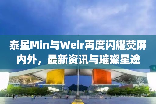 泰星Min与Weir再度闪耀荧屏内外，最新资讯与璀璨星途