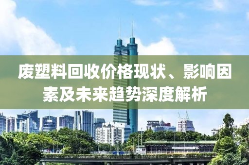 废塑料回收价格现状、影响因素及未来趋势深度解析