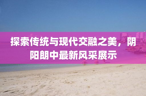 探索传统与现代交融之美，阴阳朗中最新风采展示