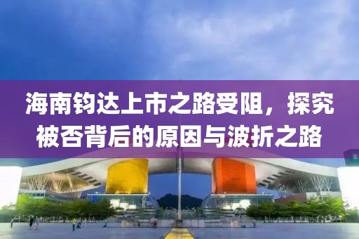 海南钧达上市之路受阻，探究被否背后的原因与波折之路