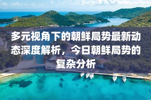 多元视角下的朝鲜局势最新动态深度解析，今日朝鲜局势的复杂分析