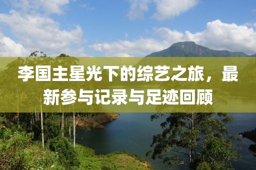 李国主星光下的综艺之旅，最新参与记录与足迹回顾