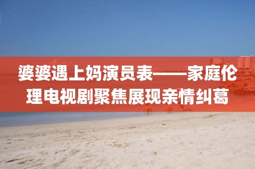 婆婆遇上妈演员表——家庭伦理电视剧聚焦展现亲情纠葛