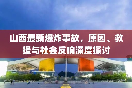 山西最新爆炸事故，原因、救援与社会反响深度探讨