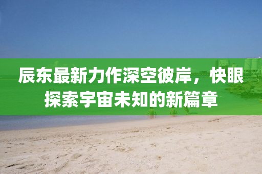 辰东最新力作深空彼岸，快眼探索宇宙未知的新篇章