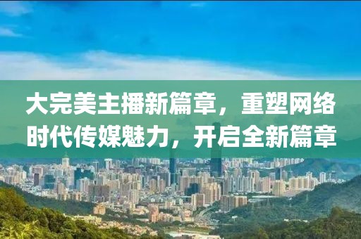 大完美主播新篇章，重塑网络时代传媒魅力，开启全新篇章