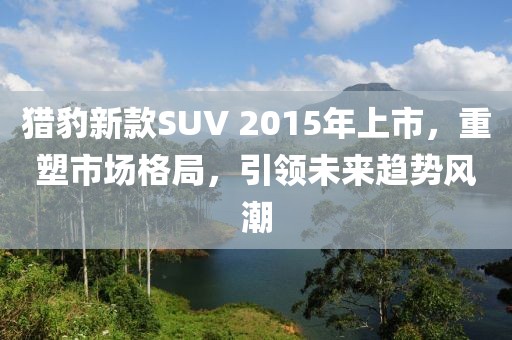 猎豹新款SUV 2015年上市，重塑市场格局，引领未来趋势风潮