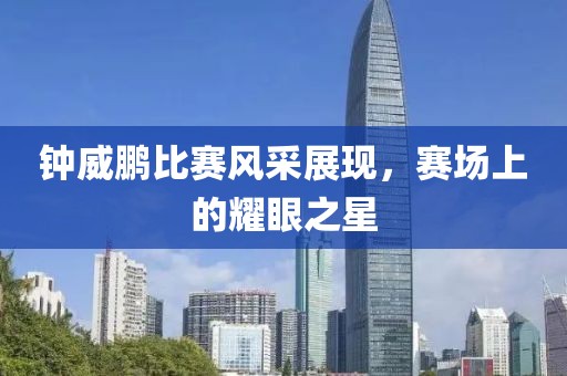 钟威鹏比赛风采展现，赛场上的耀眼之星