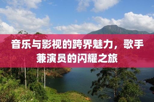 音乐与影视的跨界魅力，歌手兼演员的闪耀之旅