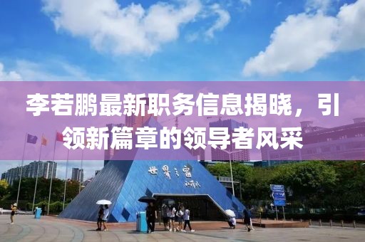 李若鹏最新职务信息揭晓，引领新篇章的领导者风采