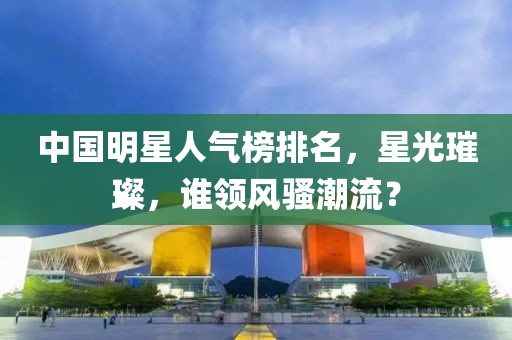 中国明星人气榜排名，星光璀璨，谁领风骚潮流？