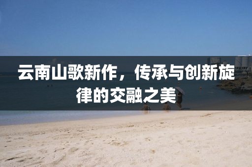 云南山歌新作，传承与创新旋律的交融之美