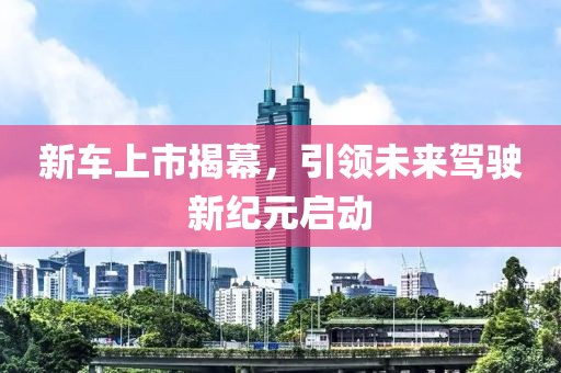 新车上市揭幕，引领未来驾驶新纪元启动