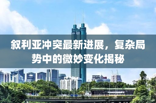 叙利亚冲突最新进展，复杂局势中的微妙变化揭秘