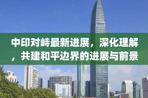 中印对峙最新进展，深化理解，共建和平边界的进展与前景