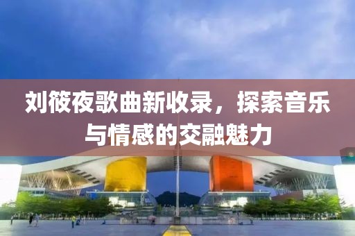 刘筱夜歌曲新收录，探索音乐与情感的交融魅力