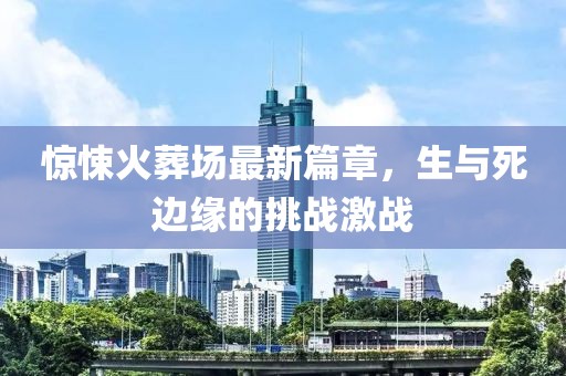 惊悚火葬场最新篇章，生与死边缘的挑战激战