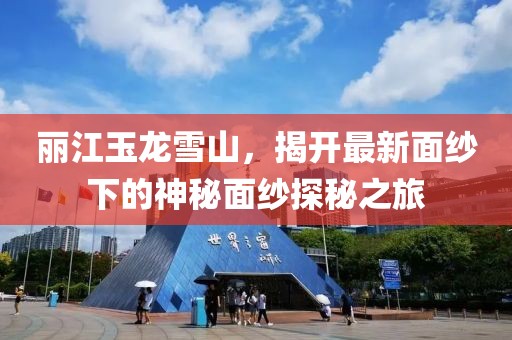 丽江玉龙雪山，揭开最新面纱下的神秘面纱探秘之旅
