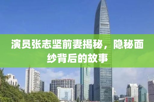 演员张志坚前妻揭秘，隐秘面纱背后的故事