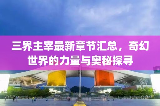 三界主宰最新章节汇总，奇幻世界的力量与奥秘探寻