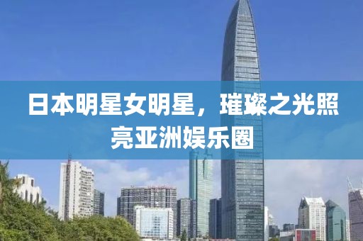 日本明星女明星，璀璨之光照亮亚洲娱乐圈