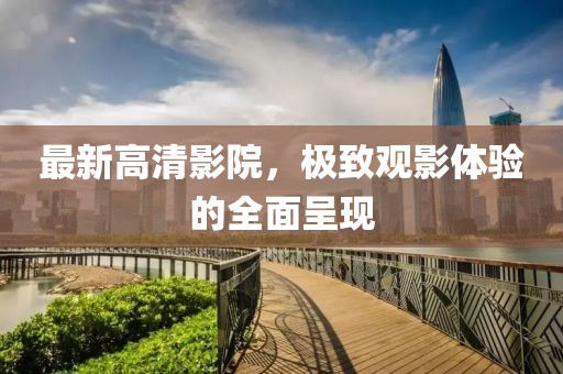 最新高清影院，极致观影体验的全面呈现