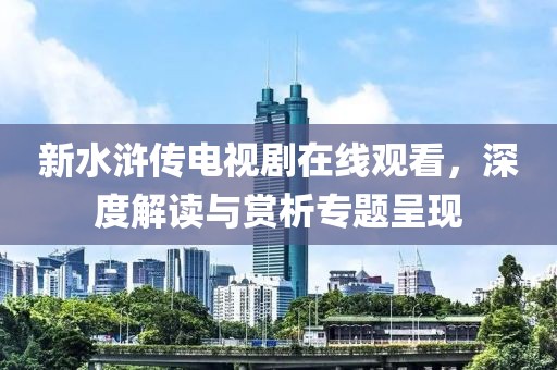 新水浒传电视剧在线观看，深度解读与赏析专题呈现