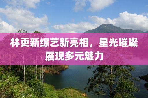 林更新综艺新亮相，星光璀璨展现多元魅力