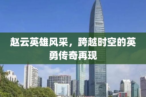 赵云英雄风采，跨越时空的英勇传奇再现