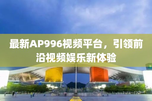 最新AP996视频平台，引领前沿视频娱乐新体验