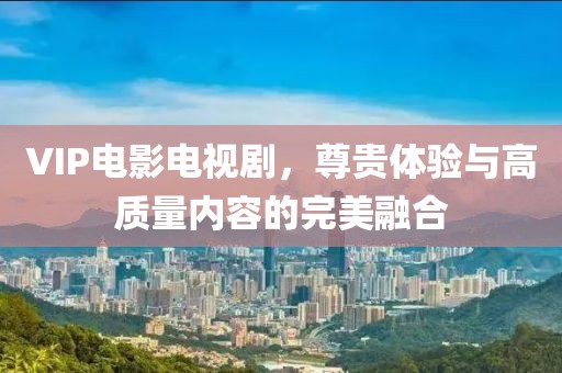 VIP电影电视剧，尊贵体验与高质量内容的完美融合