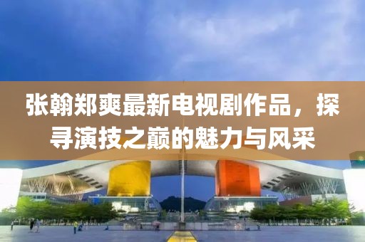 张翰郑爽最新电视剧作品，探寻演技之巅的魅力与风采