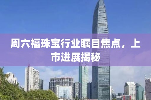 周六福珠宝行业瞩目焦点，上市进展揭秘
