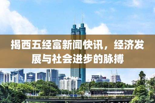 揭西五经富新闻快讯，经济发展与社会进步的脉搏