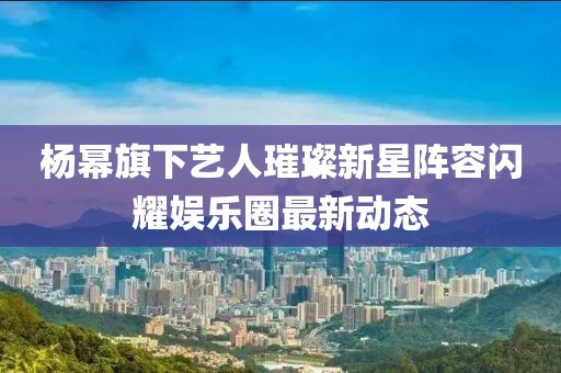 杨幂旗下艺人璀璨新星阵容闪耀娱乐圈最新动态