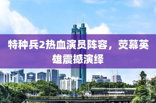 特种兵2热血演员阵容，荧幕英雄震撼演绎