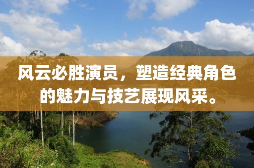 风云必胜演员，塑造经典角色的魅力与技艺展现风采。
