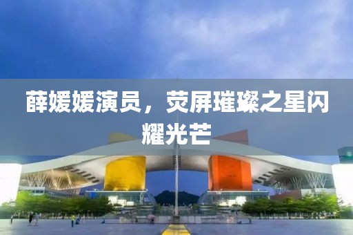 薛媛媛演员，荧屏璀璨之星闪耀光芒